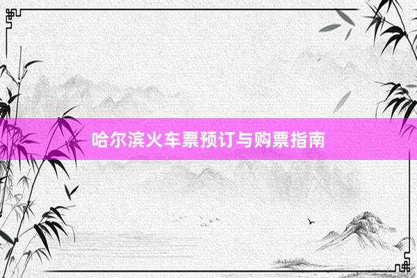 哈尔滨火车票预订与购票指南